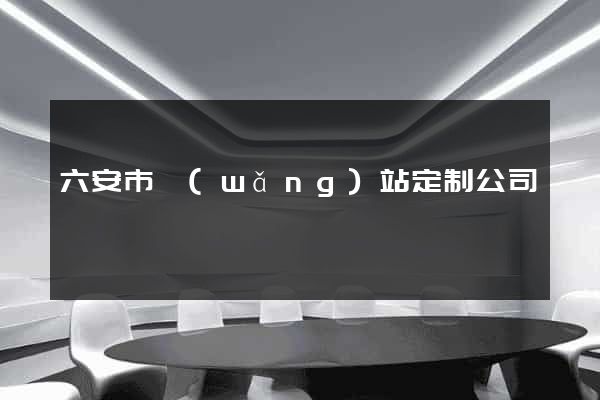 六安市網(wǎng)站定制公司