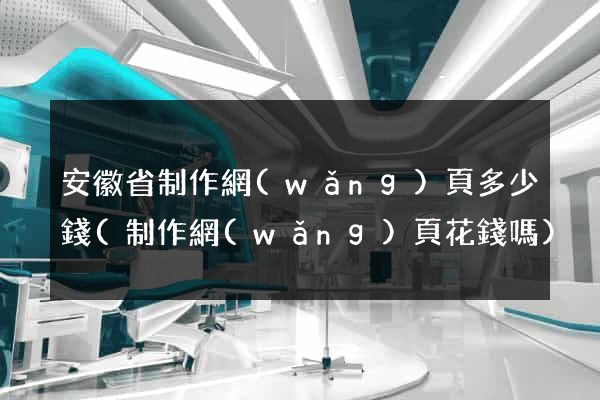 安徽省制作網(wǎng)頁多少錢(制作網(wǎng)頁花錢嗎)