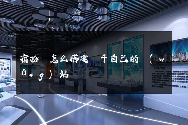 宿松縣怎么搭建屬于自己的網(wǎng)站
