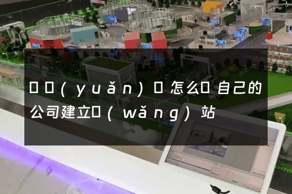 懷遠(yuǎn)縣怎么給自己的公司建立網(wǎng)站